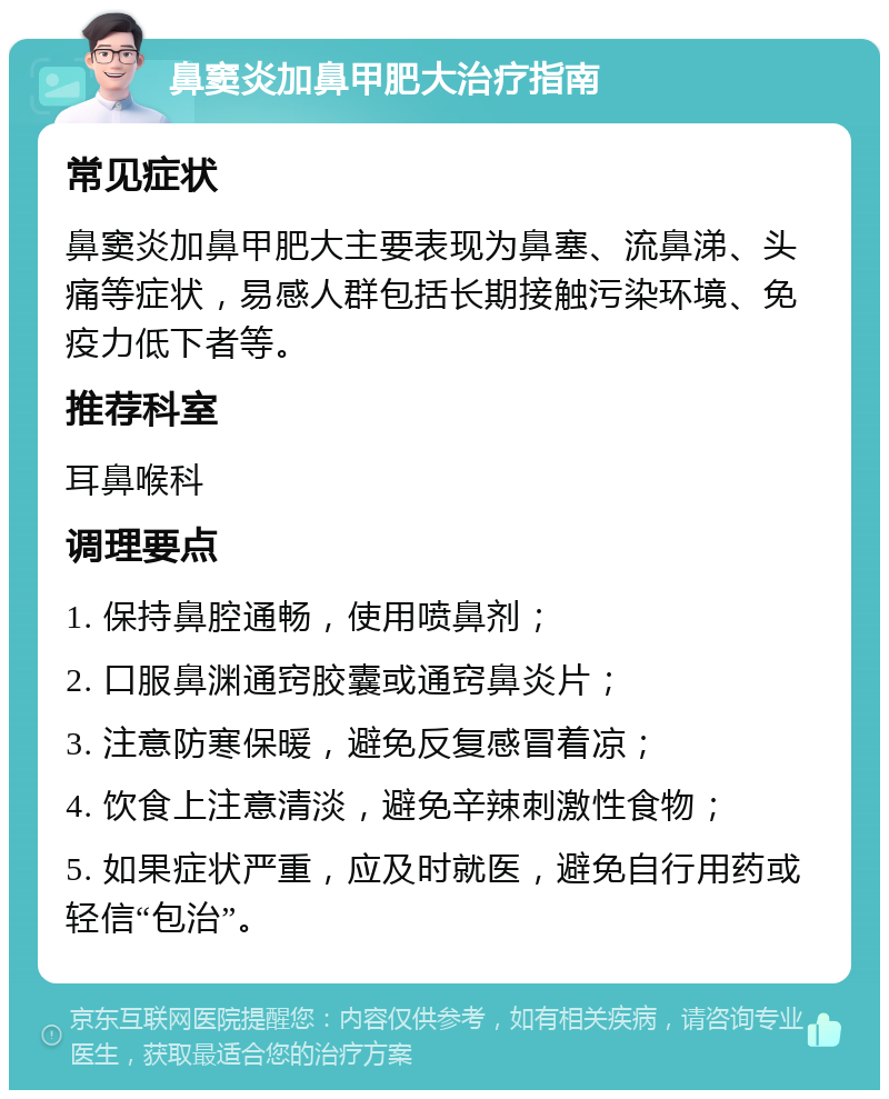 鼻窦炎加鼻甲肥大治疗指南 常见症状 鼻窦炎加鼻甲肥大主要表现为鼻塞、流鼻涕、头痛等症状，易感人群包括长期接触污染环境、免疫力低下者等。 推荐科室 耳鼻喉科 调理要点 1. 保持鼻腔通畅，使用喷鼻剂； 2. 口服鼻渊通窍胶囊或通窍鼻炎片； 3. 注意防寒保暖，避免反复感冒着凉； 4. 饮食上注意清淡，避免辛辣刺激性食物； 5. 如果症状严重，应及时就医，避免自行用药或轻信“包治”。