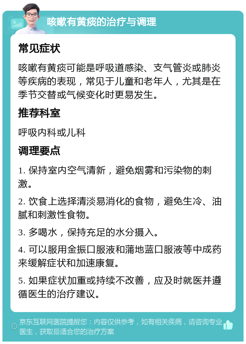 咳嗽有黄痰的治疗与调理 常见症状 咳嗽有黄痰可能是呼吸道感染、支气管炎或肺炎等疾病的表现，常见于儿童和老年人，尤其是在季节交替或气候变化时更易发生。 推荐科室 呼吸内科或儿科 调理要点 1. 保持室内空气清新，避免烟雾和污染物的刺激。 2. 饮食上选择清淡易消化的食物，避免生冷、油腻和刺激性食物。 3. 多喝水，保持充足的水分摄入。 4. 可以服用金振口服液和蒲地蓝口服液等中成药来缓解症状和加速康复。 5. 如果症状加重或持续不改善，应及时就医并遵循医生的治疗建议。