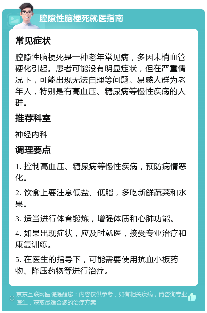 腔隙性脑梗死就医指南 常见症状 腔隙性脑梗死是一种老年常见病，多因末梢血管硬化引起。患者可能没有明显症状，但在严重情况下，可能出现无法自理等问题。易感人群为老年人，特别是有高血压、糖尿病等慢性疾病的人群。 推荐科室 神经内科 调理要点 1. 控制高血压、糖尿病等慢性疾病，预防病情恶化。 2. 饮食上要注意低盐、低脂，多吃新鲜蔬菜和水果。 3. 适当进行体育锻炼，增强体质和心肺功能。 4. 如果出现症状，应及时就医，接受专业治疗和康复训练。 5. 在医生的指导下，可能需要使用抗血小板药物、降压药物等进行治疗。