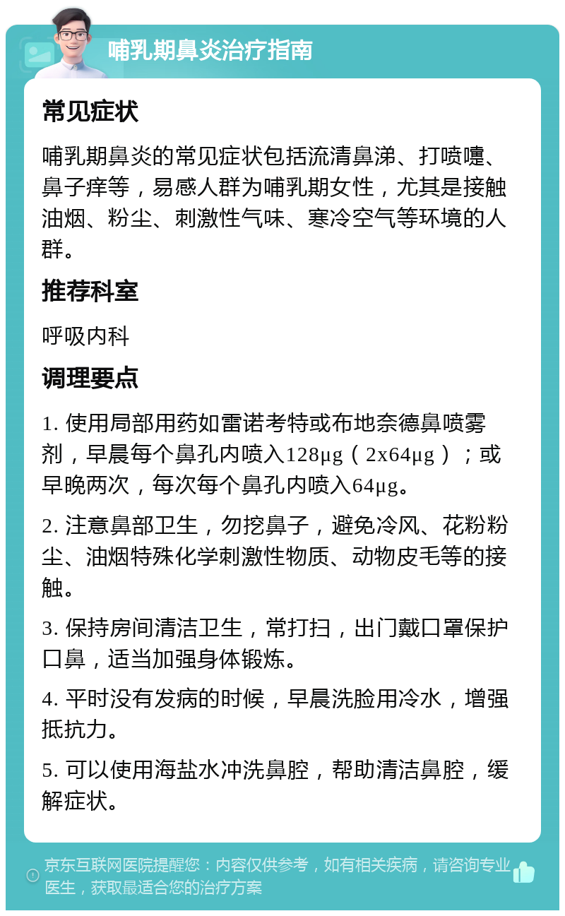 哺乳期鼻炎治疗指南 常见症状 哺乳期鼻炎的常见症状包括流清鼻涕、打喷嚏、鼻子痒等，易感人群为哺乳期女性，尤其是接触油烟、粉尘、刺激性气味、寒冷空气等环境的人群。 推荐科室 呼吸内科 调理要点 1. 使用局部用药如雷诺考特或布地奈德鼻喷雾剂，早晨每个鼻孔内喷入128μg（2x64μg）；或早晚两次，每次每个鼻孔内喷入64μg。 2. 注意鼻部卫生，勿挖鼻子，避免冷风、花粉粉尘、油烟特殊化学刺激性物质、动物皮毛等的接触。 3. 保持房间清洁卫生，常打扫，出门戴口罩保护口鼻，适当加强身体锻炼。 4. 平时没有发病的时候，早晨洗脸用冷水，增强抵抗力。 5. 可以使用海盐水冲洗鼻腔，帮助清洁鼻腔，缓解症状。