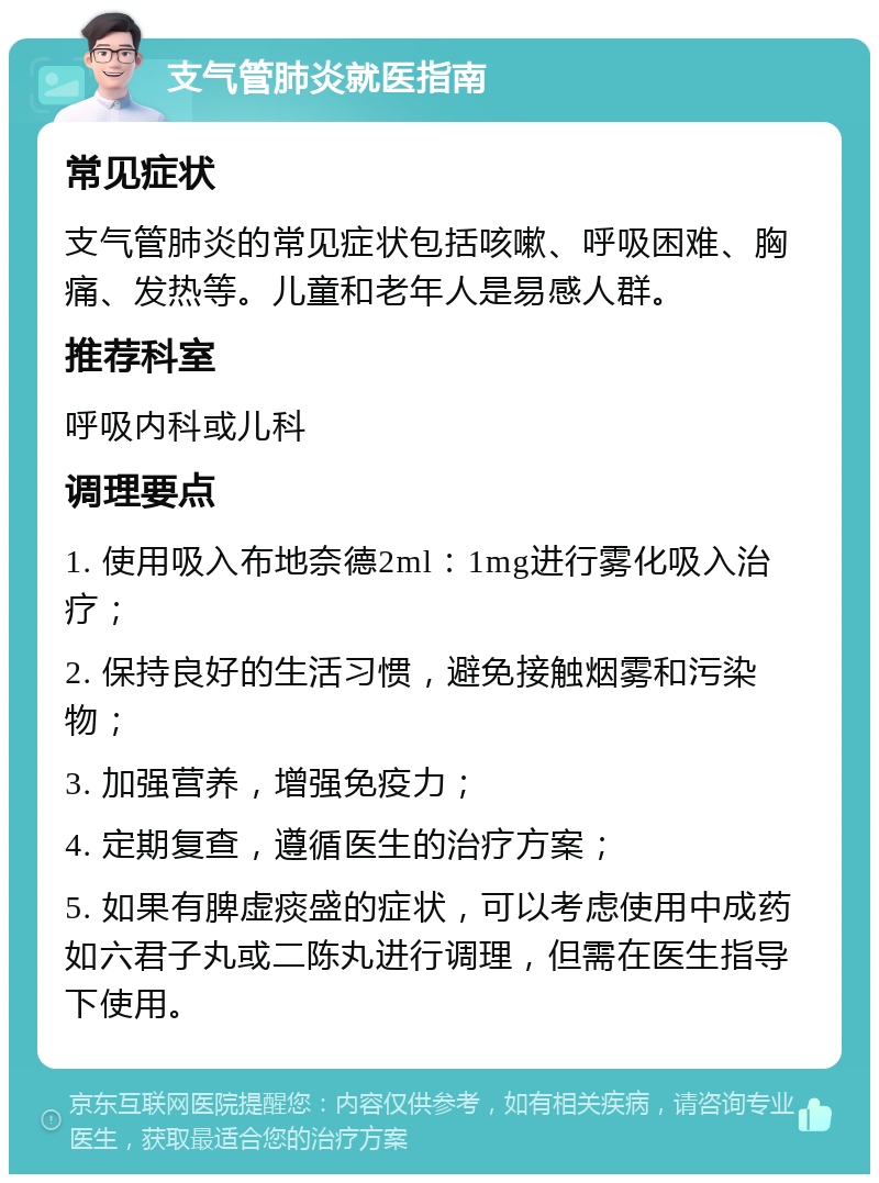 支气管肺炎就医指南 常见症状 支气管肺炎的常见症状包括咳嗽、呼吸困难、胸痛、发热等。儿童和老年人是易感人群。 推荐科室 呼吸内科或儿科 调理要点 1. 使用吸入布地奈德2ml：1mg进行雾化吸入治疗； 2. 保持良好的生活习惯，避免接触烟雾和污染物； 3. 加强营养，增强免疫力； 4. 定期复查，遵循医生的治疗方案； 5. 如果有脾虚痰盛的症状，可以考虑使用中成药如六君子丸或二陈丸进行调理，但需在医生指导下使用。