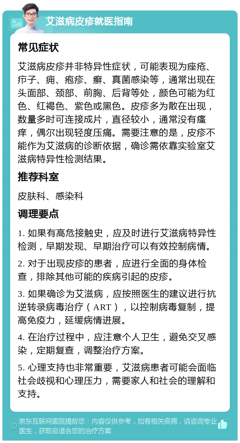 艾滋病皮疹就医指南 常见症状 艾滋病皮疹并非特异性症状，可能表现为痤疮、疖子、痈、疱疹、癣、真菌感染等，通常出现在头面部、颈部、前胸、后背等处，颜色可能为红色、红褐色、紫色或黑色。皮疹多为散在出现，数量多时可连接成片，直径较小，通常没有瘙痒，偶尔出现轻度压痛。需要注意的是，皮疹不能作为艾滋病的诊断依据，确诊需依靠实验室艾滋病特异性检测结果。 推荐科室 皮肤科、感染科 调理要点 1. 如果有高危接触史，应及时进行艾滋病特异性检测，早期发现、早期治疗可以有效控制病情。 2. 对于出现皮疹的患者，应进行全面的身体检查，排除其他可能的疾病引起的皮疹。 3. 如果确诊为艾滋病，应按照医生的建议进行抗逆转录病毒治疗（ART），以控制病毒复制，提高免疫力，延缓病情进展。 4. 在治疗过程中，应注意个人卫生，避免交叉感染，定期复查，调整治疗方案。 5. 心理支持也非常重要，艾滋病患者可能会面临社会歧视和心理压力，需要家人和社会的理解和支持。