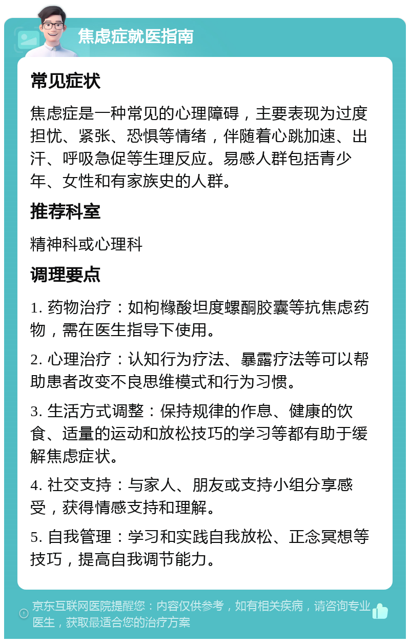 焦虑症就医指南 常见症状 焦虑症是一种常见的心理障碍，主要表现为过度担忧、紧张、恐惧等情绪，伴随着心跳加速、出汗、呼吸急促等生理反应。易感人群包括青少年、女性和有家族史的人群。 推荐科室 精神科或心理科 调理要点 1. 药物治疗：如枸橼酸坦度螺酮胶囊等抗焦虑药物，需在医生指导下使用。 2. 心理治疗：认知行为疗法、暴露疗法等可以帮助患者改变不良思维模式和行为习惯。 3. 生活方式调整：保持规律的作息、健康的饮食、适量的运动和放松技巧的学习等都有助于缓解焦虑症状。 4. 社交支持：与家人、朋友或支持小组分享感受，获得情感支持和理解。 5. 自我管理：学习和实践自我放松、正念冥想等技巧，提高自我调节能力。