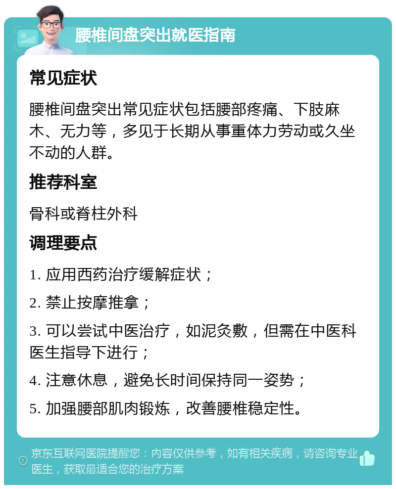 腰椎间盘突出就医指南 常见症状 腰椎间盘突出常见症状包括腰部疼痛、下肢麻木、无力等，多见于长期从事重体力劳动或久坐不动的人群。 推荐科室 骨科或脊柱外科 调理要点 1. 应用西药治疗缓解症状； 2. 禁止按摩推拿； 3. 可以尝试中医治疗，如泥灸敷，但需在中医科医生指导下进行； 4. 注意休息，避免长时间保持同一姿势； 5. 加强腰部肌肉锻炼，改善腰椎稳定性。