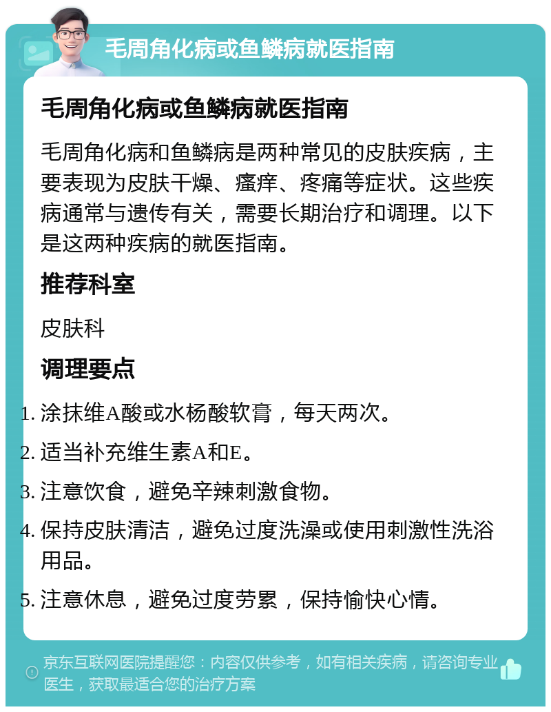 毛周角化病或鱼鳞病就医指南 毛周角化病或鱼鳞病就医指南 毛周角化病和鱼鳞病是两种常见的皮肤疾病，主要表现为皮肤干燥、瘙痒、疼痛等症状。这些疾病通常与遗传有关，需要长期治疗和调理。以下是这两种疾病的就医指南。 推荐科室 皮肤科 调理要点 涂抹维A酸或水杨酸软膏，每天两次。 适当补充维生素A和E。 注意饮食，避免辛辣刺激食物。 保持皮肤清洁，避免过度洗澡或使用刺激性洗浴用品。 注意休息，避免过度劳累，保持愉快心情。