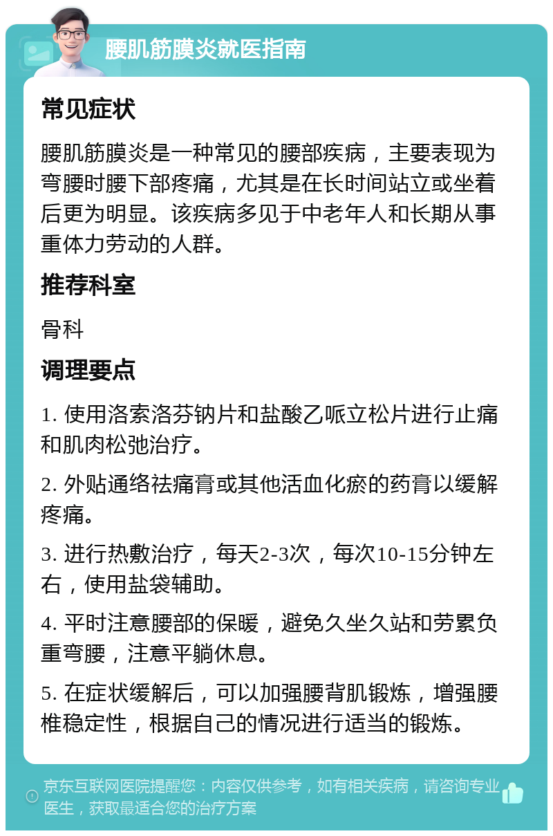 腰肌筋膜炎就医指南 常见症状 腰肌筋膜炎是一种常见的腰部疾病，主要表现为弯腰时腰下部疼痛，尤其是在长时间站立或坐着后更为明显。该疾病多见于中老年人和长期从事重体力劳动的人群。 推荐科室 骨科 调理要点 1. 使用洛索洛芬钠片和盐酸乙哌立松片进行止痛和肌肉松弛治疗。 2. 外贴通络祛痛膏或其他活血化瘀的药膏以缓解疼痛。 3. 进行热敷治疗，每天2-3次，每次10-15分钟左右，使用盐袋辅助。 4. 平时注意腰部的保暖，避免久坐久站和劳累负重弯腰，注意平躺休息。 5. 在症状缓解后，可以加强腰背肌锻炼，增强腰椎稳定性，根据自己的情况进行适当的锻炼。