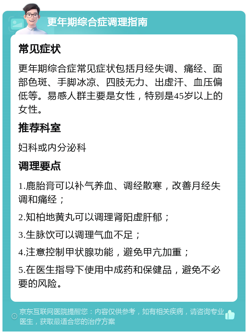 更年期综合症调理指南 常见症状 更年期综合症常见症状包括月经失调、痛经、面部色斑、手脚冰凉、四肢无力、出虚汗、血压偏低等。易感人群主要是女性，特别是45岁以上的女性。 推荐科室 妇科或内分泌科 调理要点 1.鹿胎膏可以补气养血、调经散寒，改善月经失调和痛经； 2.知柏地黄丸可以调理肾阳虚肝郁； 3.生脉饮可以调理气血不足； 4.注意控制甲状腺功能，避免甲亢加重； 5.在医生指导下使用中成药和保健品，避免不必要的风险。