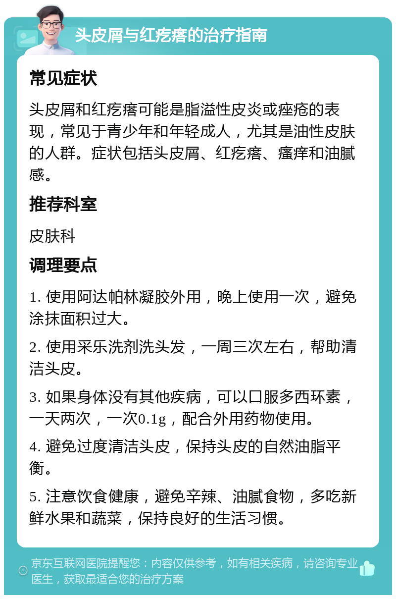 头皮屑与红疙瘩的治疗指南 常见症状 头皮屑和红疙瘩可能是脂溢性皮炎或痤疮的表现，常见于青少年和年轻成人，尤其是油性皮肤的人群。症状包括头皮屑、红疙瘩、瘙痒和油腻感。 推荐科室 皮肤科 调理要点 1. 使用阿达帕林凝胶外用，晚上使用一次，避免涂抹面积过大。 2. 使用采乐洗剂洗头发，一周三次左右，帮助清洁头皮。 3. 如果身体没有其他疾病，可以口服多西环素，一天两次，一次0.1g，配合外用药物使用。 4. 避免过度清洁头皮，保持头皮的自然油脂平衡。 5. 注意饮食健康，避免辛辣、油腻食物，多吃新鲜水果和蔬菜，保持良好的生活习惯。