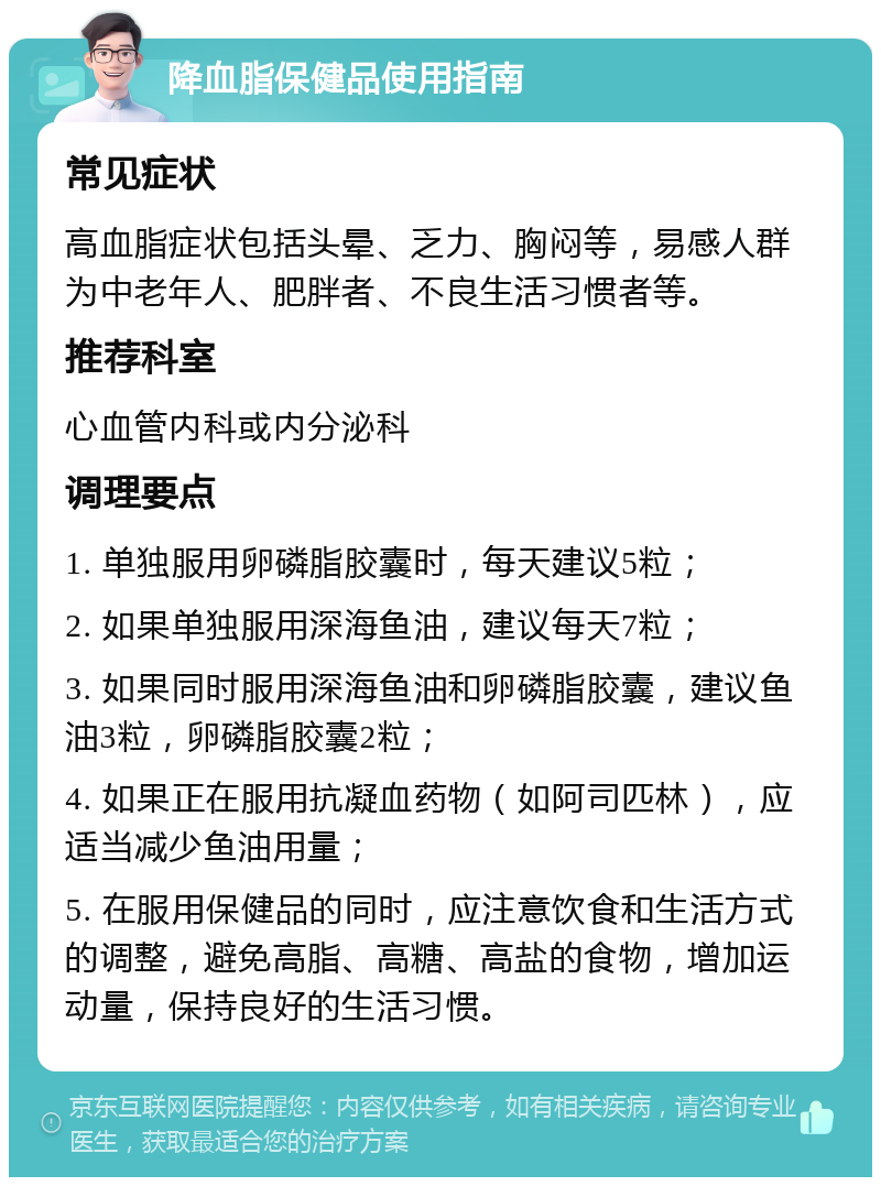 降血脂保健品使用指南 常见症状 高血脂症状包括头晕、乏力、胸闷等，易感人群为中老年人、肥胖者、不良生活习惯者等。 推荐科室 心血管内科或内分泌科 调理要点 1. 单独服用卵磷脂胶囊时，每天建议5粒； 2. 如果单独服用深海鱼油，建议每天7粒； 3. 如果同时服用深海鱼油和卵磷脂胶囊，建议鱼油3粒，卵磷脂胶囊2粒； 4. 如果正在服用抗凝血药物（如阿司匹林），应适当减少鱼油用量； 5. 在服用保健品的同时，应注意饮食和生活方式的调整，避免高脂、高糖、高盐的食物，增加运动量，保持良好的生活习惯。