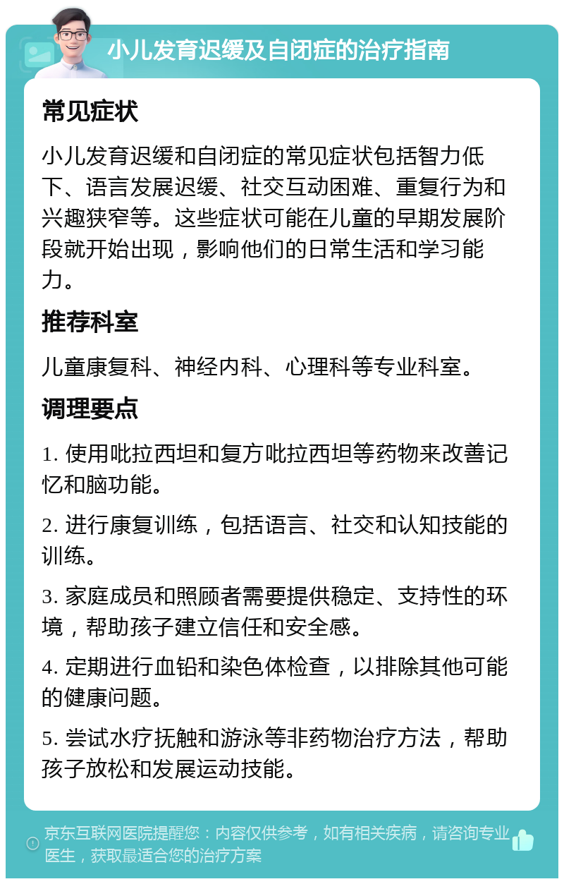 小儿发育迟缓及自闭症的治疗指南 常见症状 小儿发育迟缓和自闭症的常见症状包括智力低下、语言发展迟缓、社交互动困难、重复行为和兴趣狭窄等。这些症状可能在儿童的早期发展阶段就开始出现，影响他们的日常生活和学习能力。 推荐科室 儿童康复科、神经内科、心理科等专业科室。 调理要点 1. 使用吡拉西坦和复方吡拉西坦等药物来改善记忆和脑功能。 2. 进行康复训练，包括语言、社交和认知技能的训练。 3. 家庭成员和照顾者需要提供稳定、支持性的环境，帮助孩子建立信任和安全感。 4. 定期进行血铅和染色体检查，以排除其他可能的健康问题。 5. 尝试水疗抚触和游泳等非药物治疗方法，帮助孩子放松和发展运动技能。