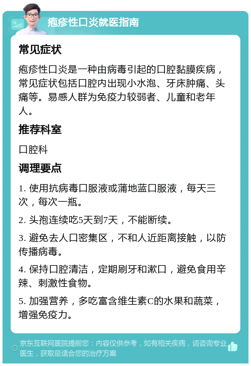 疱疹性口炎就医指南 常见症状 疱疹性口炎是一种由病毒引起的口腔黏膜疾病，常见症状包括口腔内出现小水泡、牙床肿痛、头痛等。易感人群为免疫力较弱者、儿童和老年人。 推荐科室 口腔科 调理要点 1. 使用抗病毒口服液或蒲地蓝口服液，每天三次，每次一瓶。 2. 头孢连续吃5天到7天，不能断续。 3. 避免去人口密集区，不和人近距离接触，以防传播病毒。 4. 保持口腔清洁，定期刷牙和漱口，避免食用辛辣、刺激性食物。 5. 加强营养，多吃富含维生素C的水果和蔬菜，增强免疫力。