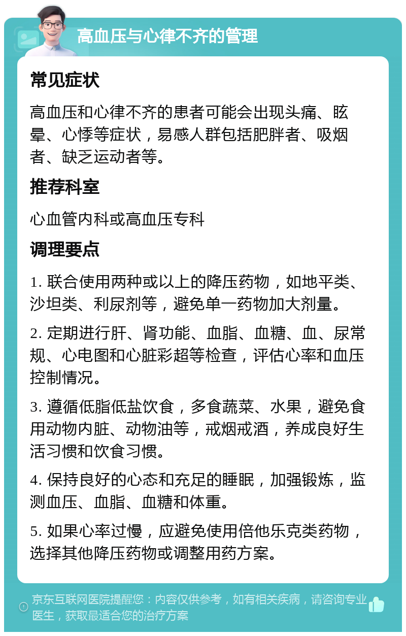 高血压与心律不齐的管理 常见症状 高血压和心律不齐的患者可能会出现头痛、眩晕、心悸等症状，易感人群包括肥胖者、吸烟者、缺乏运动者等。 推荐科室 心血管内科或高血压专科 调理要点 1. 联合使用两种或以上的降压药物，如地平类、沙坦类、利尿剂等，避免单一药物加大剂量。 2. 定期进行肝、肾功能、血脂、血糖、血、尿常规、心电图和心脏彩超等检查，评估心率和血压控制情况。 3. 遵循低脂低盐饮食，多食蔬菜、水果，避免食用动物内脏、动物油等，戒烟戒酒，养成良好生活习惯和饮食习惯。 4. 保持良好的心态和充足的睡眠，加强锻炼，监测血压、血脂、血糖和体重。 5. 如果心率过慢，应避免使用倍他乐克类药物，选择其他降压药物或调整用药方案。