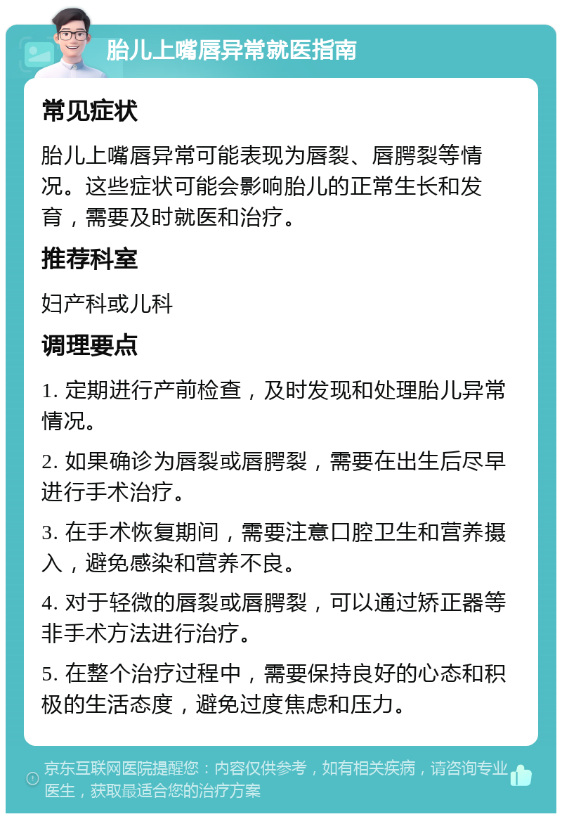 胎儿上嘴唇异常就医指南 常见症状 胎儿上嘴唇异常可能表现为唇裂、唇腭裂等情况。这些症状可能会影响胎儿的正常生长和发育，需要及时就医和治疗。 推荐科室 妇产科或儿科 调理要点 1. 定期进行产前检查，及时发现和处理胎儿异常情况。 2. 如果确诊为唇裂或唇腭裂，需要在出生后尽早进行手术治疗。 3. 在手术恢复期间，需要注意口腔卫生和营养摄入，避免感染和营养不良。 4. 对于轻微的唇裂或唇腭裂，可以通过矫正器等非手术方法进行治疗。 5. 在整个治疗过程中，需要保持良好的心态和积极的生活态度，避免过度焦虑和压力。