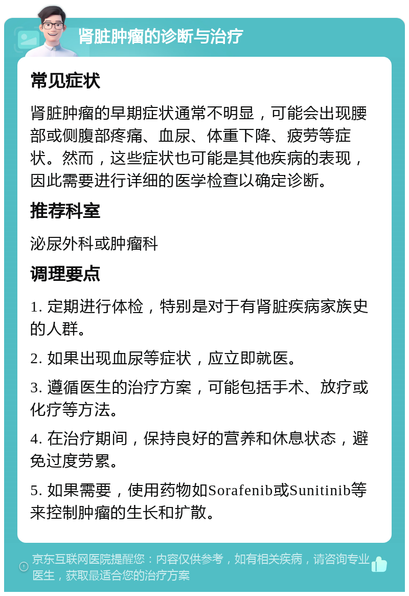 肾脏肿瘤的诊断与治疗 常见症状 肾脏肿瘤的早期症状通常不明显，可能会出现腰部或侧腹部疼痛、血尿、体重下降、疲劳等症状。然而，这些症状也可能是其他疾病的表现，因此需要进行详细的医学检查以确定诊断。 推荐科室 泌尿外科或肿瘤科 调理要点 1. 定期进行体检，特别是对于有肾脏疾病家族史的人群。 2. 如果出现血尿等症状，应立即就医。 3. 遵循医生的治疗方案，可能包括手术、放疗或化疗等方法。 4. 在治疗期间，保持良好的营养和休息状态，避免过度劳累。 5. 如果需要，使用药物如Sorafenib或Sunitinib等来控制肿瘤的生长和扩散。