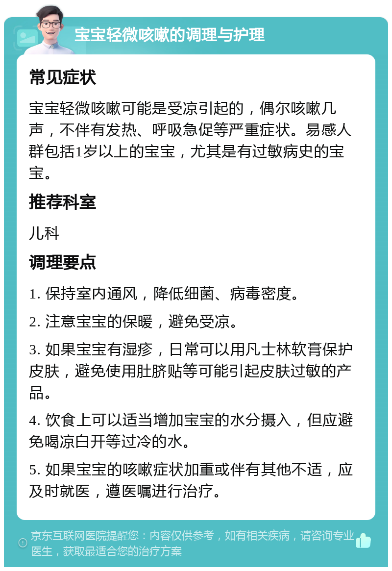 宝宝轻微咳嗽的调理与护理 常见症状 宝宝轻微咳嗽可能是受凉引起的，偶尔咳嗽几声，不伴有发热、呼吸急促等严重症状。易感人群包括1岁以上的宝宝，尤其是有过敏病史的宝宝。 推荐科室 儿科 调理要点 1. 保持室内通风，降低细菌、病毒密度。 2. 注意宝宝的保暖，避免受凉。 3. 如果宝宝有湿疹，日常可以用凡士林软膏保护皮肤，避免使用肚脐贴等可能引起皮肤过敏的产品。 4. 饮食上可以适当增加宝宝的水分摄入，但应避免喝凉白开等过冷的水。 5. 如果宝宝的咳嗽症状加重或伴有其他不适，应及时就医，遵医嘱进行治疗。