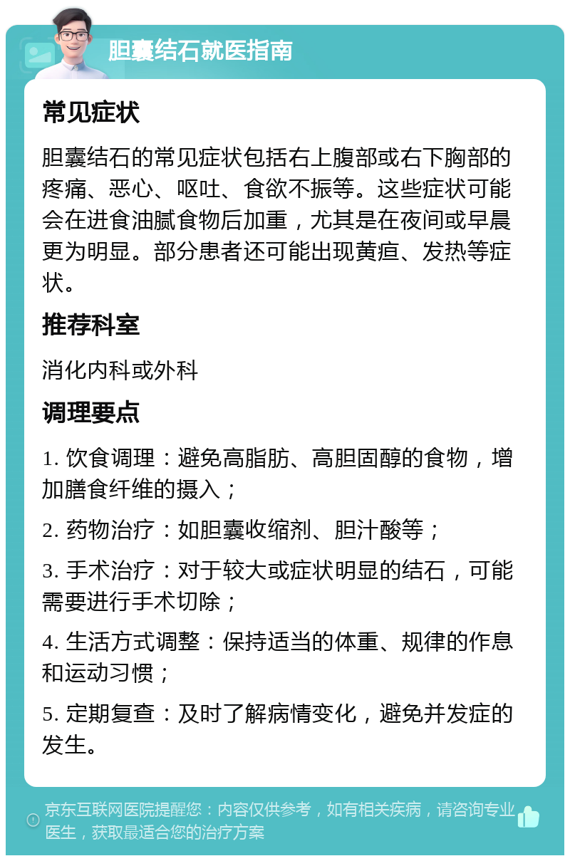 胆囊结石就医指南 常见症状 胆囊结石的常见症状包括右上腹部或右下胸部的疼痛、恶心、呕吐、食欲不振等。这些症状可能会在进食油腻食物后加重，尤其是在夜间或早晨更为明显。部分患者还可能出现黄疸、发热等症状。 推荐科室 消化内科或外科 调理要点 1. 饮食调理：避免高脂肪、高胆固醇的食物，增加膳食纤维的摄入； 2. 药物治疗：如胆囊收缩剂、胆汁酸等； 3. 手术治疗：对于较大或症状明显的结石，可能需要进行手术切除； 4. 生活方式调整：保持适当的体重、规律的作息和运动习惯； 5. 定期复查：及时了解病情变化，避免并发症的发生。