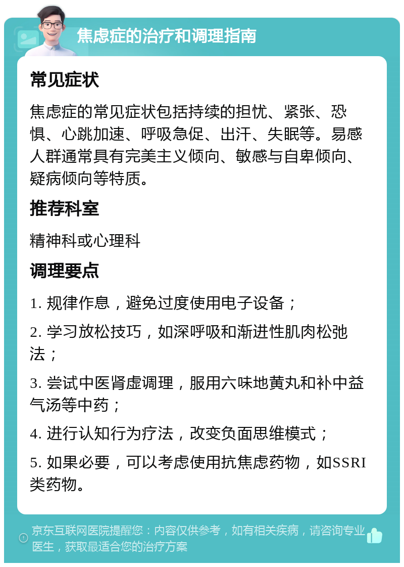 焦虑症的治疗和调理指南 常见症状 焦虑症的常见症状包括持续的担忧、紧张、恐惧、心跳加速、呼吸急促、出汗、失眠等。易感人群通常具有完美主义倾向、敏感与自卑倾向、疑病倾向等特质。 推荐科室 精神科或心理科 调理要点 1. 规律作息，避免过度使用电子设备； 2. 学习放松技巧，如深呼吸和渐进性肌肉松弛法； 3. 尝试中医肾虚调理，服用六味地黄丸和补中益气汤等中药； 4. 进行认知行为疗法，改变负面思维模式； 5. 如果必要，可以考虑使用抗焦虑药物，如SSRI类药物。