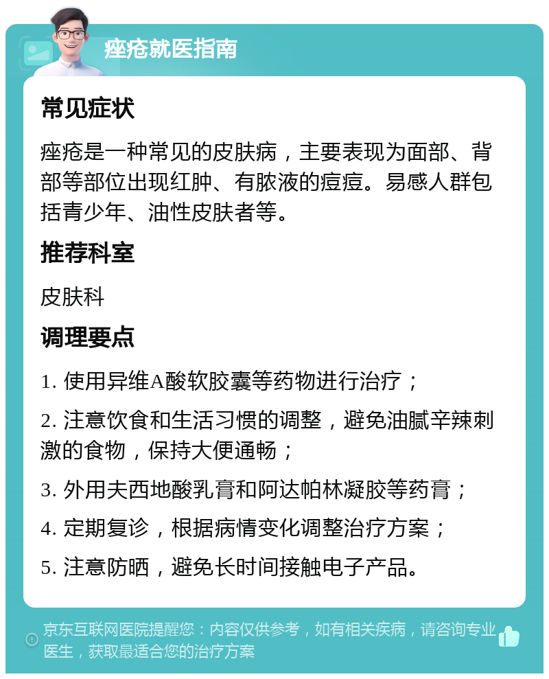 痤疮就医指南 常见症状 痤疮是一种常见的皮肤病，主要表现为面部、背部等部位出现红肿、有脓液的痘痘。易感人群包括青少年、油性皮肤者等。 推荐科室 皮肤科 调理要点 1. 使用异维A酸软胶囊等药物进行治疗； 2. 注意饮食和生活习惯的调整，避免油腻辛辣刺激的食物，保持大便通畅； 3. 外用夫西地酸乳膏和阿达帕林凝胶等药膏； 4. 定期复诊，根据病情变化调整治疗方案； 5. 注意防晒，避免长时间接触电子产品。