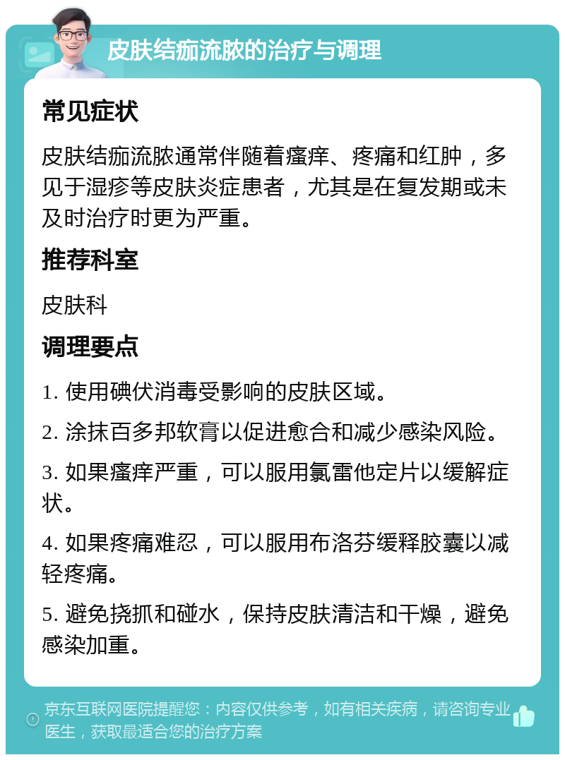 皮肤结痂流脓的治疗与调理 常见症状 皮肤结痂流脓通常伴随着瘙痒、疼痛和红肿，多见于湿疹等皮肤炎症患者，尤其是在复发期或未及时治疗时更为严重。 推荐科室 皮肤科 调理要点 1. 使用碘伏消毒受影响的皮肤区域。 2. 涂抹百多邦软膏以促进愈合和减少感染风险。 3. 如果瘙痒严重，可以服用氯雷他定片以缓解症状。 4. 如果疼痛难忍，可以服用布洛芬缓释胶囊以减轻疼痛。 5. 避免挠抓和碰水，保持皮肤清洁和干燥，避免感染加重。