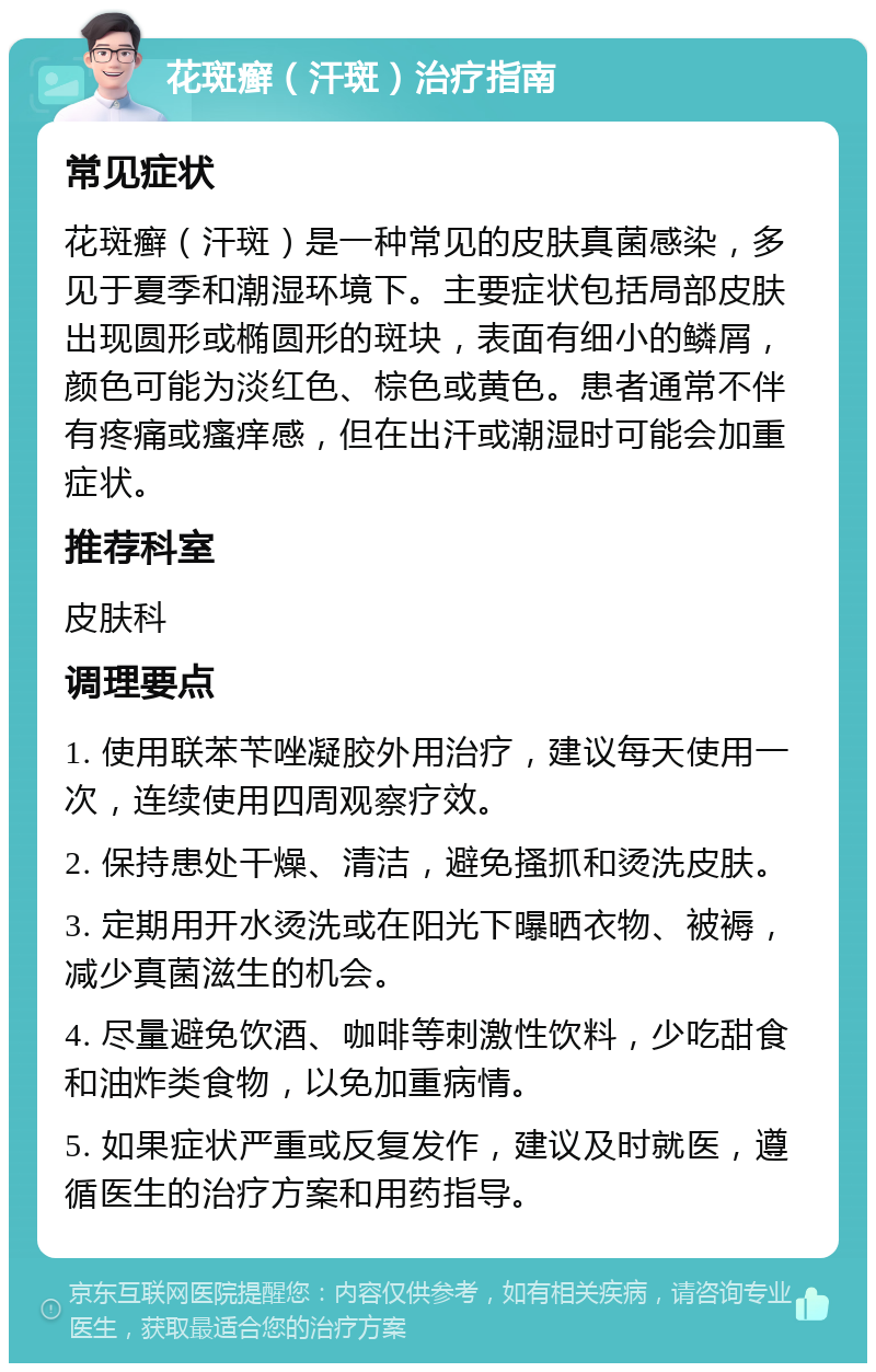 花斑癣（汗斑）治疗指南 常见症状 花斑癣（汗斑）是一种常见的皮肤真菌感染，多见于夏季和潮湿环境下。主要症状包括局部皮肤出现圆形或椭圆形的斑块，表面有细小的鳞屑，颜色可能为淡红色、棕色或黄色。患者通常不伴有疼痛或瘙痒感，但在出汗或潮湿时可能会加重症状。 推荐科室 皮肤科 调理要点 1. 使用联苯苄唑凝胶外用治疗，建议每天使用一次，连续使用四周观察疗效。 2. 保持患处干燥、清洁，避免搔抓和烫洗皮肤。 3. 定期用开水烫洗或在阳光下曝晒衣物、被褥，减少真菌滋生的机会。 4. 尽量避免饮酒、咖啡等刺激性饮料，少吃甜食和油炸类食物，以免加重病情。 5. 如果症状严重或反复发作，建议及时就医，遵循医生的治疗方案和用药指导。