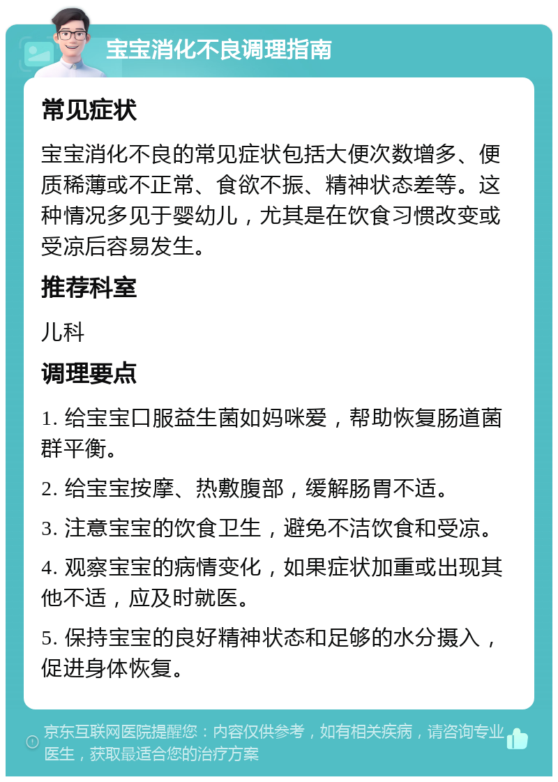 宝宝消化不良调理指南 常见症状 宝宝消化不良的常见症状包括大便次数增多、便质稀薄或不正常、食欲不振、精神状态差等。这种情况多见于婴幼儿，尤其是在饮食习惯改变或受凉后容易发生。 推荐科室 儿科 调理要点 1. 给宝宝口服益生菌如妈咪爱，帮助恢复肠道菌群平衡。 2. 给宝宝按摩、热敷腹部，缓解肠胃不适。 3. 注意宝宝的饮食卫生，避免不洁饮食和受凉。 4. 观察宝宝的病情变化，如果症状加重或出现其他不适，应及时就医。 5. 保持宝宝的良好精神状态和足够的水分摄入，促进身体恢复。