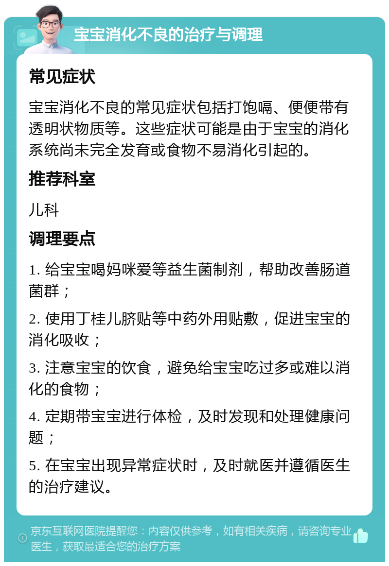 宝宝消化不良的治疗与调理 常见症状 宝宝消化不良的常见症状包括打饱嗝、便便带有透明状物质等。这些症状可能是由于宝宝的消化系统尚未完全发育或食物不易消化引起的。 推荐科室 儿科 调理要点 1. 给宝宝喝妈咪爱等益生菌制剂，帮助改善肠道菌群； 2. 使用丁桂儿脐贴等中药外用贴敷，促进宝宝的消化吸收； 3. 注意宝宝的饮食，避免给宝宝吃过多或难以消化的食物； 4. 定期带宝宝进行体检，及时发现和处理健康问题； 5. 在宝宝出现异常症状时，及时就医并遵循医生的治疗建议。