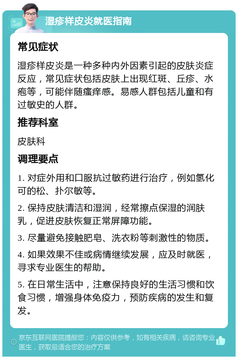 湿疹样皮炎就医指南 常见症状 湿疹样皮炎是一种多种内外因素引起的皮肤炎症反应，常见症状包括皮肤上出现红斑、丘疹、水疱等，可能伴随瘙痒感。易感人群包括儿童和有过敏史的人群。 推荐科室 皮肤科 调理要点 1. 对症外用和口服抗过敏药进行治疗，例如氢化可的松、扑尔敏等。 2. 保持皮肤清洁和湿润，经常擦点保湿的润肤乳，促进皮肤恢复正常屏障功能。 3. 尽量避免接触肥皂、洗衣粉等刺激性的物质。 4. 如果效果不佳或病情继续发展，应及时就医，寻求专业医生的帮助。 5. 在日常生活中，注意保持良好的生活习惯和饮食习惯，增强身体免疫力，预防疾病的发生和复发。