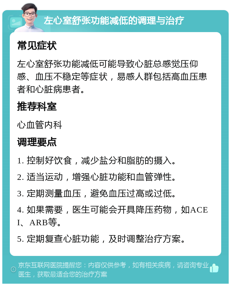 左心室舒张功能减低的调理与治疗 常见症状 左心室舒张功能减低可能导致心脏总感觉压仰感、血压不稳定等症状，易感人群包括高血压患者和心脏病患者。 推荐科室 心血管内科 调理要点 1. 控制好饮食，减少盐分和脂肪的摄入。 2. 适当运动，增强心脏功能和血管弹性。 3. 定期测量血压，避免血压过高或过低。 4. 如果需要，医生可能会开具降压药物，如ACEI、ARB等。 5. 定期复查心脏功能，及时调整治疗方案。