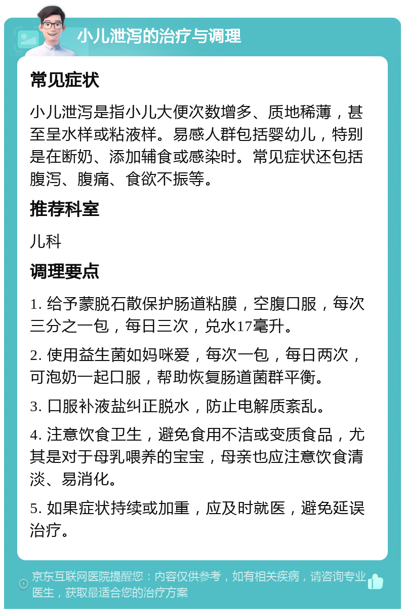 小儿泄泻的治疗与调理 常见症状 小儿泄泻是指小儿大便次数增多、质地稀薄，甚至呈水样或粘液样。易感人群包括婴幼儿，特别是在断奶、添加辅食或感染时。常见症状还包括腹泻、腹痛、食欲不振等。 推荐科室 儿科 调理要点 1. 给予蒙脱石散保护肠道粘膜，空腹口服，每次三分之一包，每日三次，兑水17毫升。 2. 使用益生菌如妈咪爱，每次一包，每日两次，可泡奶一起口服，帮助恢复肠道菌群平衡。 3. 口服补液盐纠正脱水，防止电解质紊乱。 4. 注意饮食卫生，避免食用不洁或变质食品，尤其是对于母乳喂养的宝宝，母亲也应注意饮食清淡、易消化。 5. 如果症状持续或加重，应及时就医，避免延误治疗。