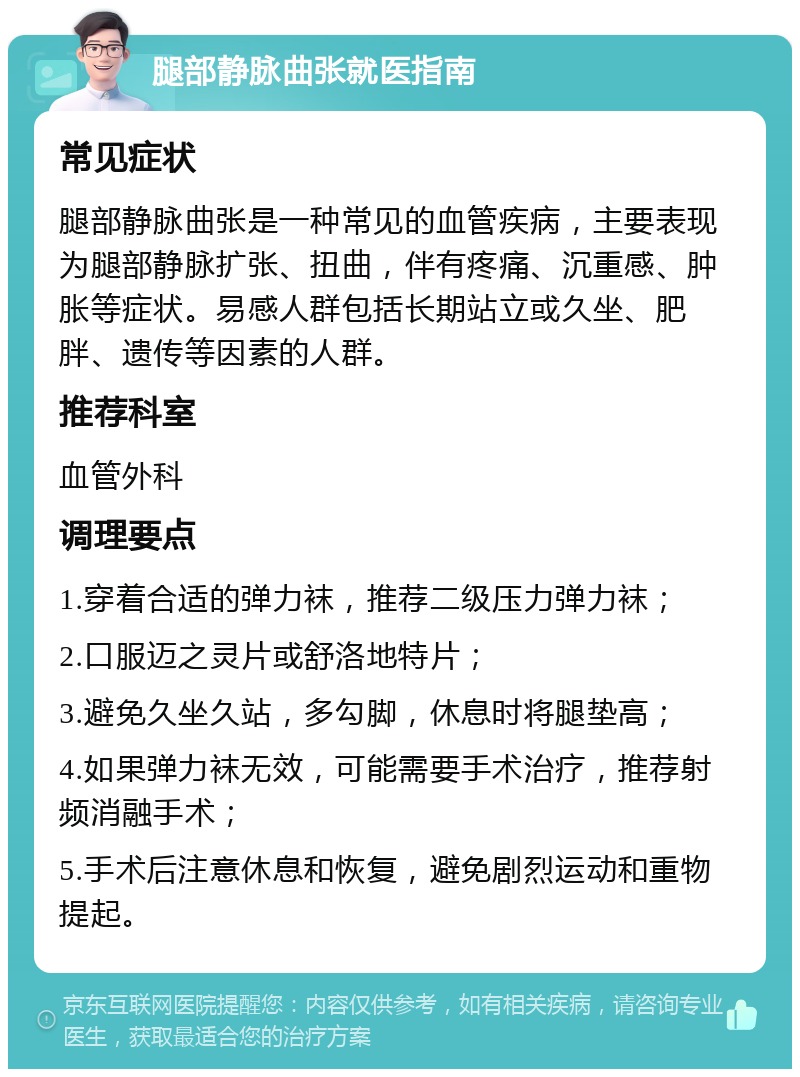 腿部静脉曲张就医指南 常见症状 腿部静脉曲张是一种常见的血管疾病，主要表现为腿部静脉扩张、扭曲，伴有疼痛、沉重感、肿胀等症状。易感人群包括长期站立或久坐、肥胖、遗传等因素的人群。 推荐科室 血管外科 调理要点 1.穿着合适的弹力袜，推荐二级压力弹力袜； 2.口服迈之灵片或舒洛地特片； 3.避免久坐久站，多勾脚，休息时将腿垫高； 4.如果弹力袜无效，可能需要手术治疗，推荐射频消融手术； 5.手术后注意休息和恢复，避免剧烈运动和重物提起。