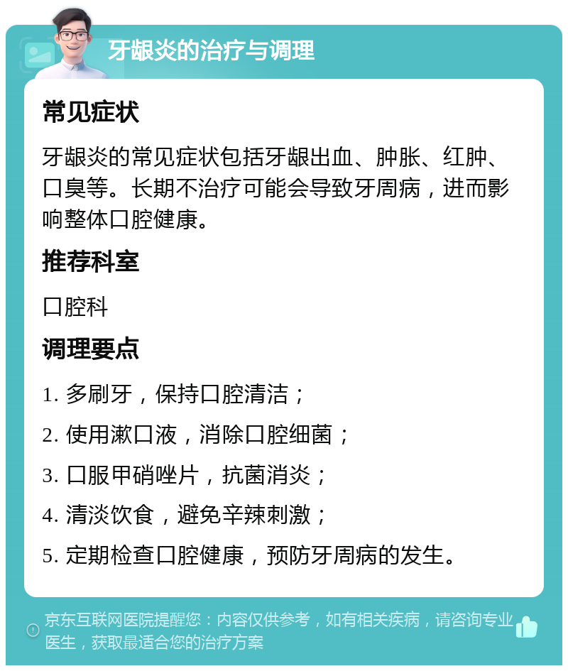 牙龈炎的治疗与调理 常见症状 牙龈炎的常见症状包括牙龈出血、肿胀、红肿、口臭等。长期不治疗可能会导致牙周病，进而影响整体口腔健康。 推荐科室 口腔科 调理要点 1. 多刷牙，保持口腔清洁； 2. 使用漱口液，消除口腔细菌； 3. 口服甲硝唑片，抗菌消炎； 4. 清淡饮食，避免辛辣刺激； 5. 定期检查口腔健康，预防牙周病的发生。