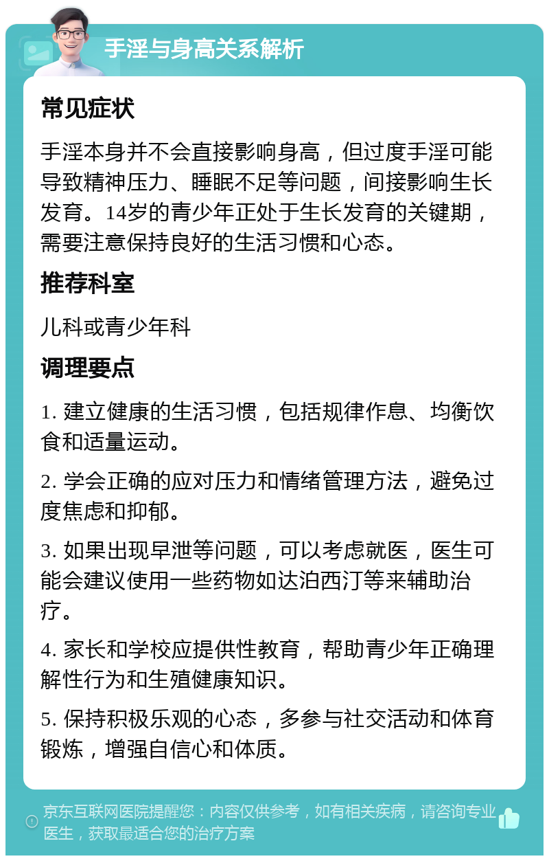 手淫与身高关系解析 常见症状 手淫本身并不会直接影响身高，但过度手淫可能导致精神压力、睡眠不足等问题，间接影响生长发育。14岁的青少年正处于生长发育的关键期，需要注意保持良好的生活习惯和心态。 推荐科室 儿科或青少年科 调理要点 1. 建立健康的生活习惯，包括规律作息、均衡饮食和适量运动。 2. 学会正确的应对压力和情绪管理方法，避免过度焦虑和抑郁。 3. 如果出现早泄等问题，可以考虑就医，医生可能会建议使用一些药物如达泊西汀等来辅助治疗。 4. 家长和学校应提供性教育，帮助青少年正确理解性行为和生殖健康知识。 5. 保持积极乐观的心态，多参与社交活动和体育锻炼，增强自信心和体质。