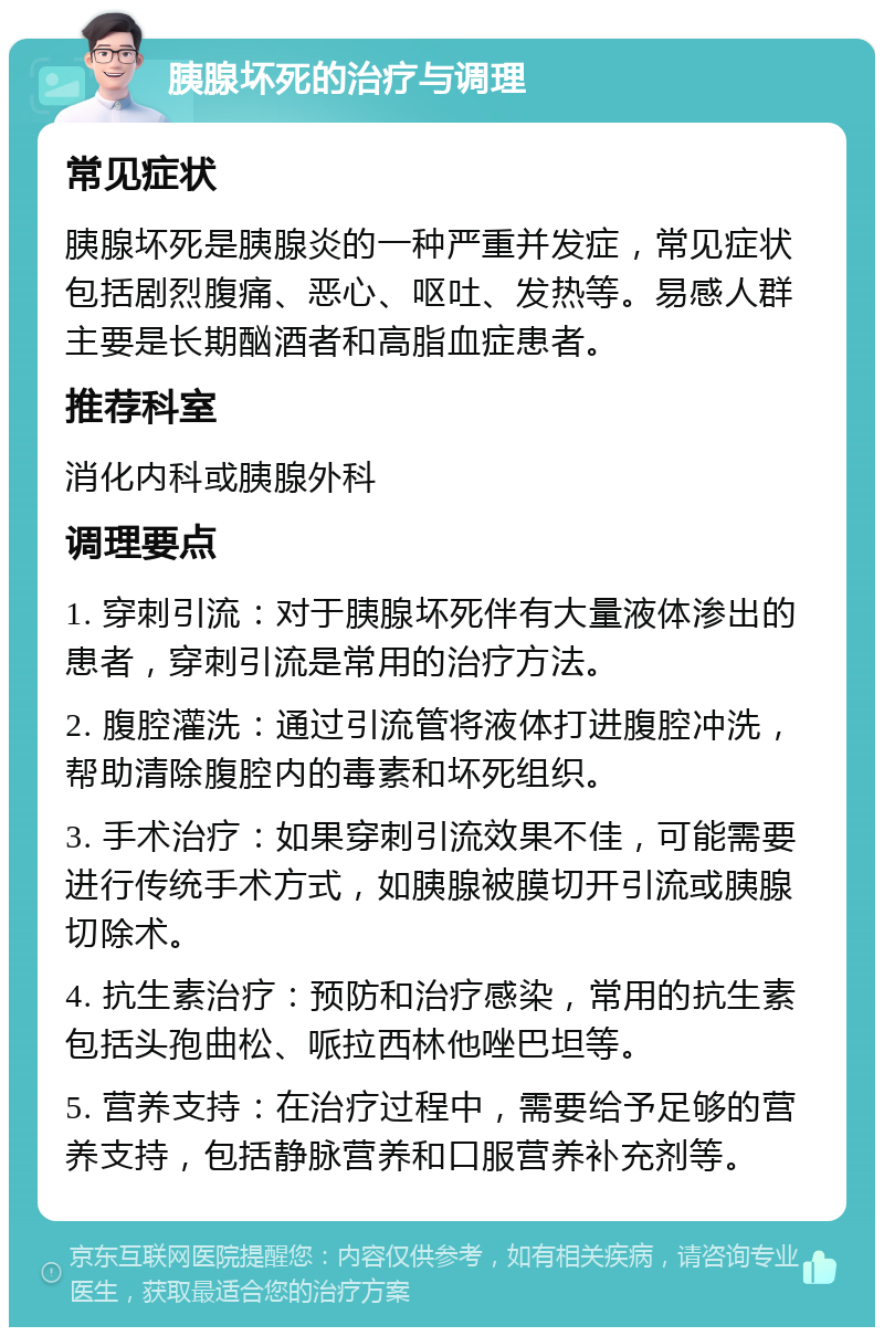 胰腺坏死的治疗与调理 常见症状 胰腺坏死是胰腺炎的一种严重并发症，常见症状包括剧烈腹痛、恶心、呕吐、发热等。易感人群主要是长期酗酒者和高脂血症患者。 推荐科室 消化内科或胰腺外科 调理要点 1. 穿刺引流：对于胰腺坏死伴有大量液体渗出的患者，穿刺引流是常用的治疗方法。 2. 腹腔灌洗：通过引流管将液体打进腹腔冲洗，帮助清除腹腔内的毒素和坏死组织。 3. 手术治疗：如果穿刺引流效果不佳，可能需要进行传统手术方式，如胰腺被膜切开引流或胰腺切除术。 4. 抗生素治疗：预防和治疗感染，常用的抗生素包括头孢曲松、哌拉西林他唑巴坦等。 5. 营养支持：在治疗过程中，需要给予足够的营养支持，包括静脉营养和口服营养补充剂等。