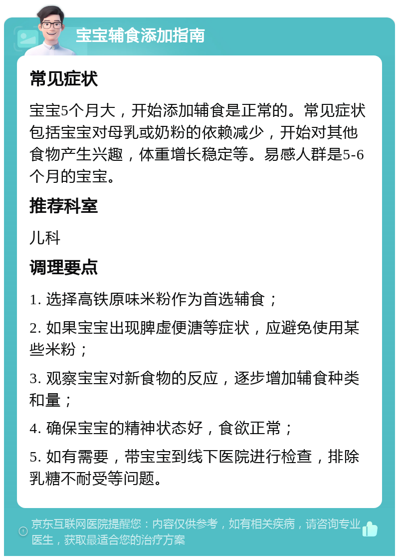 宝宝辅食添加指南 常见症状 宝宝5个月大，开始添加辅食是正常的。常见症状包括宝宝对母乳或奶粉的依赖减少，开始对其他食物产生兴趣，体重增长稳定等。易感人群是5-6个月的宝宝。 推荐科室 儿科 调理要点 1. 选择高铁原味米粉作为首选辅食； 2. 如果宝宝出现脾虚便溏等症状，应避免使用某些米粉； 3. 观察宝宝对新食物的反应，逐步增加辅食种类和量； 4. 确保宝宝的精神状态好，食欲正常； 5. 如有需要，带宝宝到线下医院进行检查，排除乳糖不耐受等问题。