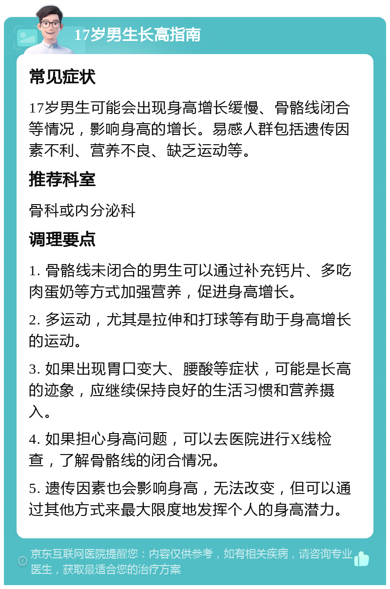 17岁男生长高指南 常见症状 17岁男生可能会出现身高增长缓慢、骨骼线闭合等情况，影响身高的增长。易感人群包括遗传因素不利、营养不良、缺乏运动等。 推荐科室 骨科或内分泌科 调理要点 1. 骨骼线未闭合的男生可以通过补充钙片、多吃肉蛋奶等方式加强营养，促进身高增长。 2. 多运动，尤其是拉伸和打球等有助于身高增长的运动。 3. 如果出现胃口变大、腰酸等症状，可能是长高的迹象，应继续保持良好的生活习惯和营养摄入。 4. 如果担心身高问题，可以去医院进行X线检查，了解骨骼线的闭合情况。 5. 遗传因素也会影响身高，无法改变，但可以通过其他方式来最大限度地发挥个人的身高潜力。