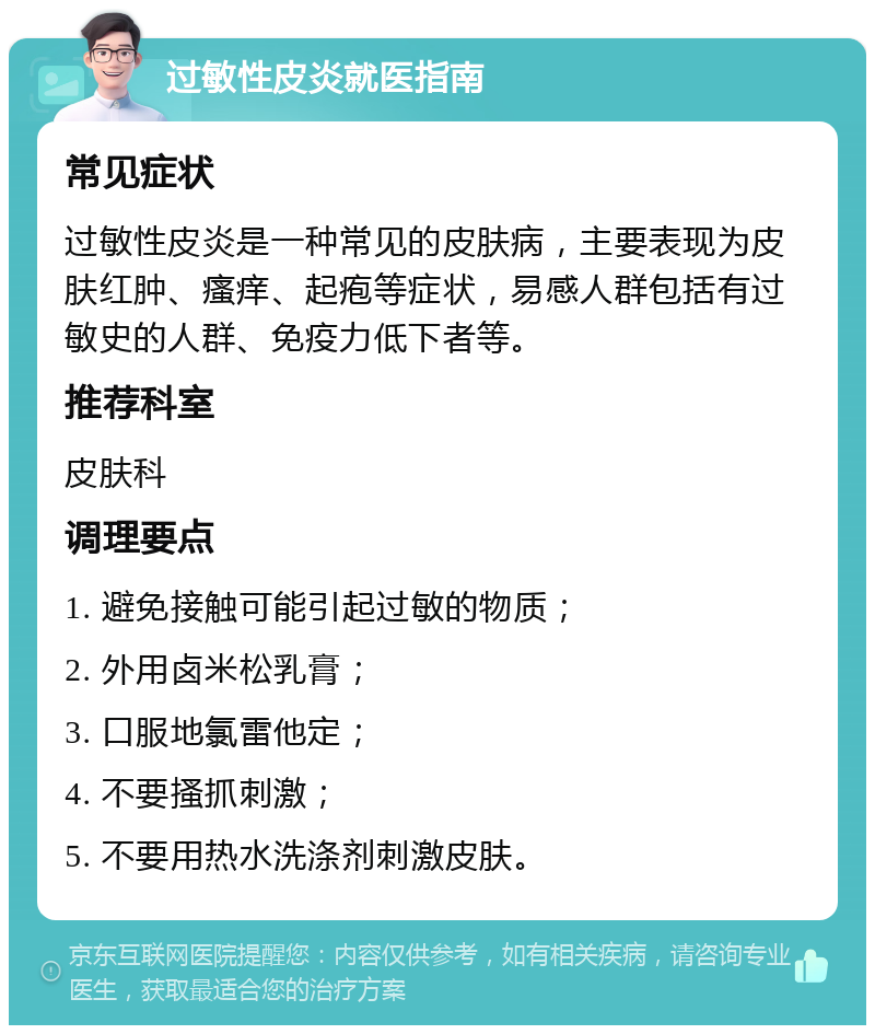 过敏性皮炎就医指南 常见症状 过敏性皮炎是一种常见的皮肤病，主要表现为皮肤红肿、瘙痒、起疱等症状，易感人群包括有过敏史的人群、免疫力低下者等。 推荐科室 皮肤科 调理要点 1. 避免接触可能引起过敏的物质； 2. 外用卤米松乳膏； 3. 口服地氯雷他定； 4. 不要搔抓刺激； 5. 不要用热水洗涤剂刺激皮肤。