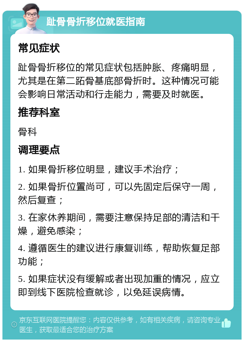 趾骨骨折移位就医指南 常见症状 趾骨骨折移位的常见症状包括肿胀、疼痛明显，尤其是在第二跖骨基底部骨折时。这种情况可能会影响日常活动和行走能力，需要及时就医。 推荐科室 骨科 调理要点 1. 如果骨折移位明显，建议手术治疗； 2. 如果骨折位置尚可，可以先固定后保守一周，然后复查； 3. 在家休养期间，需要注意保持足部的清洁和干燥，避免感染； 4. 遵循医生的建议进行康复训练，帮助恢复足部功能； 5. 如果症状没有缓解或者出现加重的情况，应立即到线下医院检查就诊，以免延误病情。