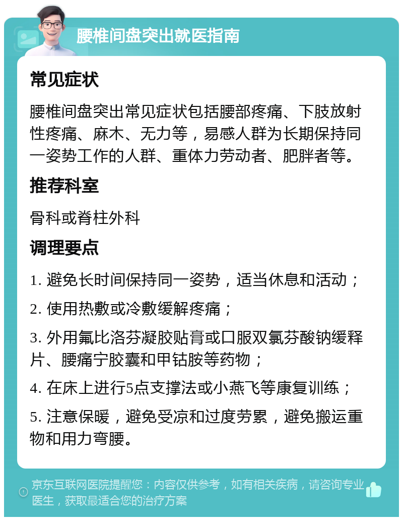 腰椎间盘突出就医指南 常见症状 腰椎间盘突出常见症状包括腰部疼痛、下肢放射性疼痛、麻木、无力等，易感人群为长期保持同一姿势工作的人群、重体力劳动者、肥胖者等。 推荐科室 骨科或脊柱外科 调理要点 1. 避免长时间保持同一姿势，适当休息和活动； 2. 使用热敷或冷敷缓解疼痛； 3. 外用氟比洛芬凝胶贴膏或口服双氯芬酸钠缓释片、腰痛宁胶囊和甲钴胺等药物； 4. 在床上进行5点支撑法或小燕飞等康复训练； 5. 注意保暖，避免受凉和过度劳累，避免搬运重物和用力弯腰。