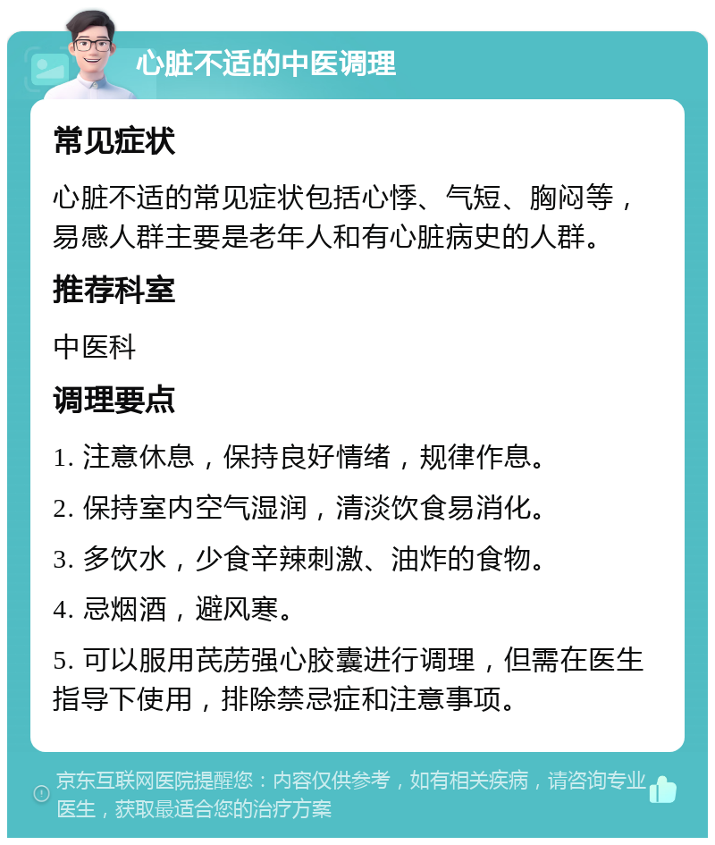 心脏不适的中医调理 常见症状 心脏不适的常见症状包括心悸、气短、胸闷等，易感人群主要是老年人和有心脏病史的人群。 推荐科室 中医科 调理要点 1. 注意休息，保持良好情绪，规律作息。 2. 保持室内空气湿润，清淡饮食易消化。 3. 多饮水，少食辛辣刺激、油炸的食物。 4. 忌烟酒，避风寒。 5. 可以服用芪苈强心胶囊进行调理，但需在医生指导下使用，排除禁忌症和注意事项。