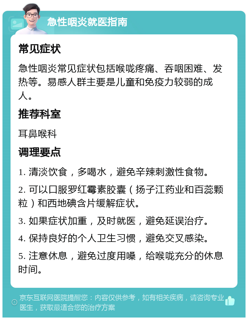 急性咽炎就医指南 常见症状 急性咽炎常见症状包括喉咙疼痛、吞咽困难、发热等。易感人群主要是儿童和免疫力较弱的成人。 推荐科室 耳鼻喉科 调理要点 1. 清淡饮食，多喝水，避免辛辣刺激性食物。 2. 可以口服罗红霉素胶囊（扬子江药业和百蕊颗粒）和西地碘含片缓解症状。 3. 如果症状加重，及时就医，避免延误治疗。 4. 保持良好的个人卫生习惯，避免交叉感染。 5. 注意休息，避免过度用嗓，给喉咙充分的休息时间。