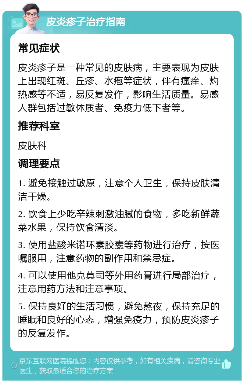 皮炎疹子治疗指南 常见症状 皮炎疹子是一种常见的皮肤病，主要表现为皮肤上出现红斑、丘疹、水疱等症状，伴有瘙痒、灼热感等不适，易反复发作，影响生活质量。易感人群包括过敏体质者、免疫力低下者等。 推荐科室 皮肤科 调理要点 1. 避免接触过敏原，注意个人卫生，保持皮肤清洁干燥。 2. 饮食上少吃辛辣刺激油腻的食物，多吃新鲜蔬菜水果，保持饮食清淡。 3. 使用盐酸米诺环素胶囊等药物进行治疗，按医嘱服用，注意药物的副作用和禁忌症。 4. 可以使用他克莫司等外用药膏进行局部治疗，注意用药方法和注意事项。 5. 保持良好的生活习惯，避免熬夜，保持充足的睡眠和良好的心态，增强免疫力，预防皮炎疹子的反复发作。