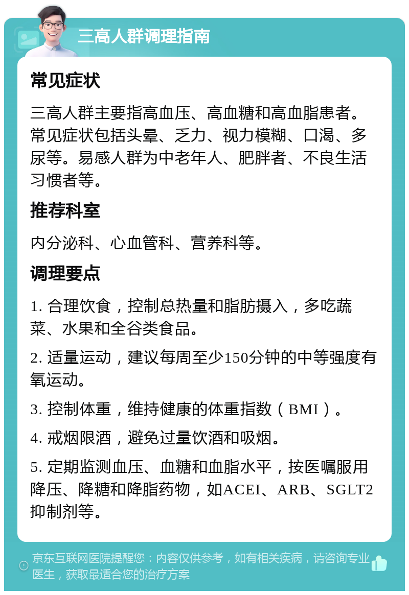 三高人群调理指南 常见症状 三高人群主要指高血压、高血糖和高血脂患者。常见症状包括头晕、乏力、视力模糊、口渴、多尿等。易感人群为中老年人、肥胖者、不良生活习惯者等。 推荐科室 内分泌科、心血管科、营养科等。 调理要点 1. 合理饮食，控制总热量和脂肪摄入，多吃蔬菜、水果和全谷类食品。 2. 适量运动，建议每周至少150分钟的中等强度有氧运动。 3. 控制体重，维持健康的体重指数（BMI）。 4. 戒烟限酒，避免过量饮酒和吸烟。 5. 定期监测血压、血糖和血脂水平，按医嘱服用降压、降糖和降脂药物，如ACEI、ARB、SGLT2抑制剂等。