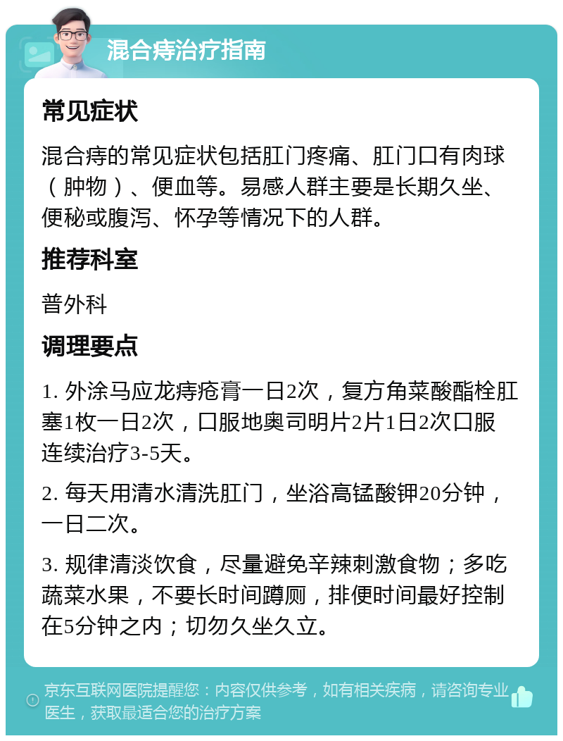 混合痔治疗指南 常见症状 混合痔的常见症状包括肛门疼痛、肛门口有肉球（肿物）、便血等。易感人群主要是长期久坐、便秘或腹泻、怀孕等情况下的人群。 推荐科室 普外科 调理要点 1. 外涂马应龙痔疮膏一日2次，复方角菜酸酯栓肛塞1枚一日2次，口服地奥司明片2片1日2次口服 连续治疗3-5天。 2. 每天用清水清洗肛门，坐浴高锰酸钾20分钟，一日二次。 3. 规律清淡饮食，尽量避免辛辣刺激食物；多吃蔬菜水果，不要长时间蹲厕，排便时间最好控制在5分钟之内；切勿久坐久立。