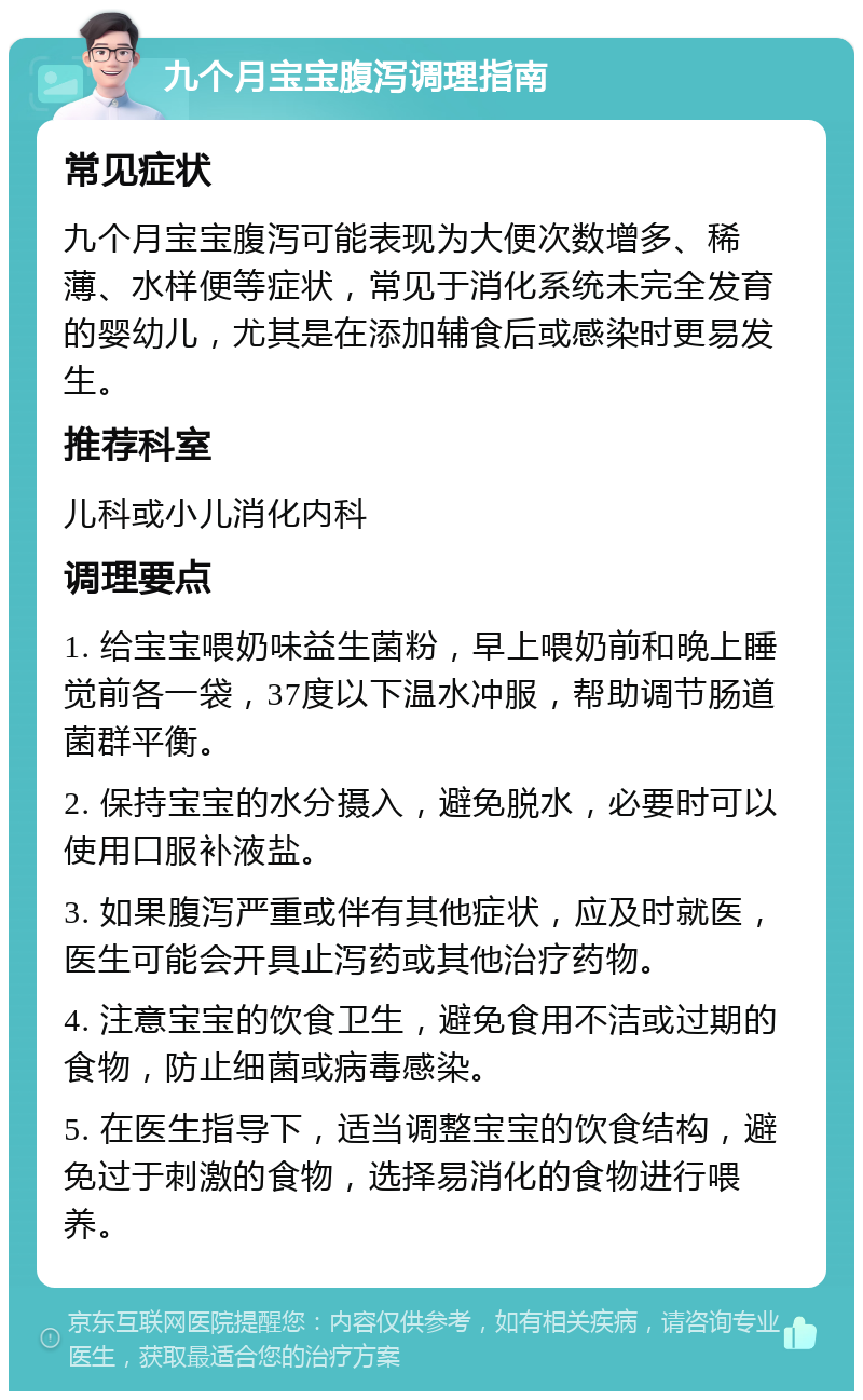 九个月宝宝腹泻调理指南 常见症状 九个月宝宝腹泻可能表现为大便次数增多、稀薄、水样便等症状，常见于消化系统未完全发育的婴幼儿，尤其是在添加辅食后或感染时更易发生。 推荐科室 儿科或小儿消化内科 调理要点 1. 给宝宝喂奶味益生菌粉，早上喂奶前和晚上睡觉前各一袋，37度以下温水冲服，帮助调节肠道菌群平衡。 2. 保持宝宝的水分摄入，避免脱水，必要时可以使用口服补液盐。 3. 如果腹泻严重或伴有其他症状，应及时就医，医生可能会开具止泻药或其他治疗药物。 4. 注意宝宝的饮食卫生，避免食用不洁或过期的食物，防止细菌或病毒感染。 5. 在医生指导下，适当调整宝宝的饮食结构，避免过于刺激的食物，选择易消化的食物进行喂养。