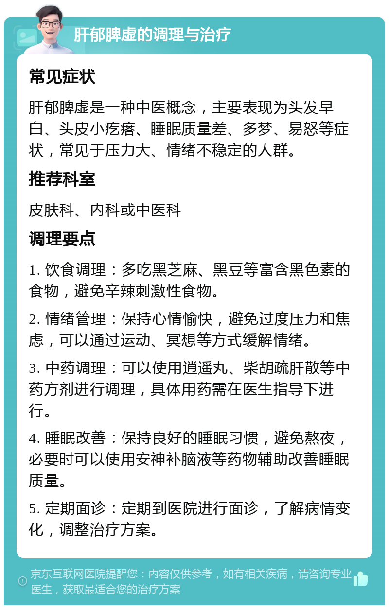 肝郁脾虚的调理与治疗 常见症状 肝郁脾虚是一种中医概念，主要表现为头发早白、头皮小疙瘩、睡眠质量差、多梦、易怒等症状，常见于压力大、情绪不稳定的人群。 推荐科室 皮肤科、内科或中医科 调理要点 1. 饮食调理：多吃黑芝麻、黑豆等富含黑色素的食物，避免辛辣刺激性食物。 2. 情绪管理：保持心情愉快，避免过度压力和焦虑，可以通过运动、冥想等方式缓解情绪。 3. 中药调理：可以使用逍遥丸、柴胡疏肝散等中药方剂进行调理，具体用药需在医生指导下进行。 4. 睡眠改善：保持良好的睡眠习惯，避免熬夜，必要时可以使用安神补脑液等药物辅助改善睡眠质量。 5. 定期面诊：定期到医院进行面诊，了解病情变化，调整治疗方案。