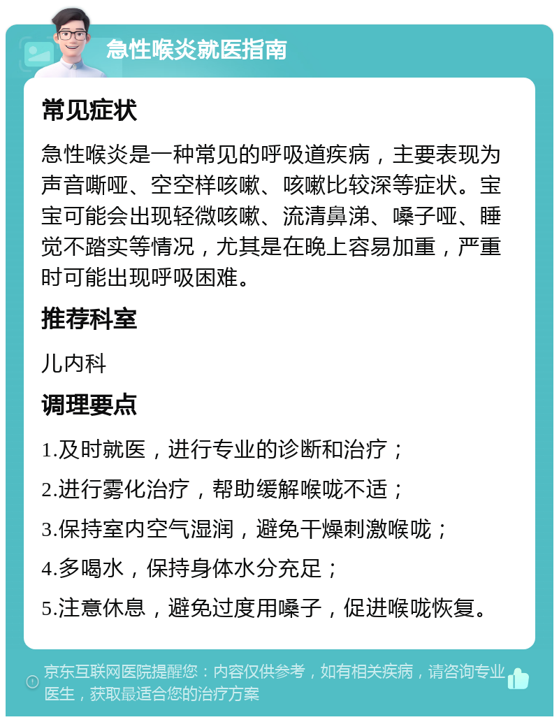 急性喉炎就医指南 常见症状 急性喉炎是一种常见的呼吸道疾病，主要表现为声音嘶哑、空空样咳嗽、咳嗽比较深等症状。宝宝可能会出现轻微咳嗽、流清鼻涕、嗓子哑、睡觉不踏实等情况，尤其是在晚上容易加重，严重时可能出现呼吸困难。 推荐科室 儿内科 调理要点 1.及时就医，进行专业的诊断和治疗； 2.进行雾化治疗，帮助缓解喉咙不适； 3.保持室内空气湿润，避免干燥刺激喉咙； 4.多喝水，保持身体水分充足； 5.注意休息，避免过度用嗓子，促进喉咙恢复。