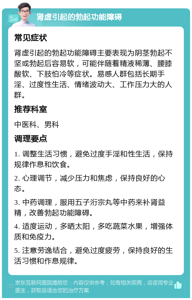 肾虚引起的勃起功能障碍 常见症状 肾虚引起的勃起功能障碍主要表现为阴茎勃起不坚或勃起后容易软，可能伴随着精液稀薄、腰膝酸软、下肢怕冷等症状。易感人群包括长期手淫、过度性生活、情绪波动大、工作压力大的人群。 推荐科室 中医科、男科 调理要点 1. 调整生活习惯，避免过度手淫和性生活，保持规律作息和饮食。 2. 心理调节，减少压力和焦虑，保持良好的心态。 3. 中药调理，服用五子洐宗丸等中药来补肾益精，改善勃起功能障碍。 4. 适度运动，多晒太阳，多吃蔬菜水果，增强体质和免疫力。 5. 注意劳逸结合，避免过度疲劳，保持良好的生活习惯和作息规律。