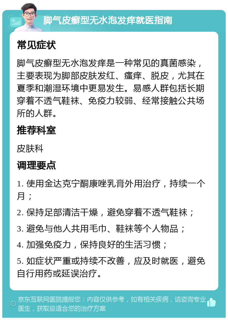 脚气皮癣型无水泡发痒就医指南 常见症状 脚气皮癣型无水泡发痒是一种常见的真菌感染，主要表现为脚部皮肤发红、瘙痒、脱皮，尤其在夏季和潮湿环境中更易发生。易感人群包括长期穿着不透气鞋袜、免疫力较弱、经常接触公共场所的人群。 推荐科室 皮肤科 调理要点 1. 使用金达克宁酮康唑乳膏外用治疗，持续一个月； 2. 保持足部清洁干燥，避免穿着不透气鞋袜； 3. 避免与他人共用毛巾、鞋袜等个人物品； 4. 加强免疫力，保持良好的生活习惯； 5. 如症状严重或持续不改善，应及时就医，避免自行用药或延误治疗。