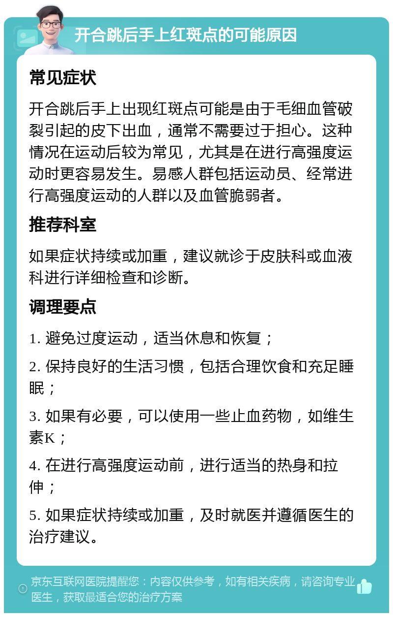 开合跳后手上红斑点的可能原因 常见症状 开合跳后手上出现红斑点可能是由于毛细血管破裂引起的皮下出血，通常不需要过于担心。这种情况在运动后较为常见，尤其是在进行高强度运动时更容易发生。易感人群包括运动员、经常进行高强度运动的人群以及血管脆弱者。 推荐科室 如果症状持续或加重，建议就诊于皮肤科或血液科进行详细检查和诊断。 调理要点 1. 避免过度运动，适当休息和恢复； 2. 保持良好的生活习惯，包括合理饮食和充足睡眠； 3. 如果有必要，可以使用一些止血药物，如维生素K； 4. 在进行高强度运动前，进行适当的热身和拉伸； 5. 如果症状持续或加重，及时就医并遵循医生的治疗建议。