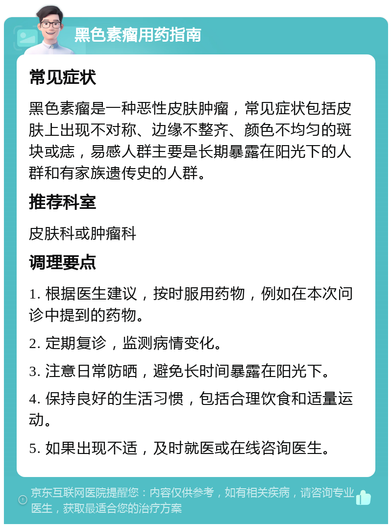 黑色素瘤用药指南 常见症状 黑色素瘤是一种恶性皮肤肿瘤，常见症状包括皮肤上出现不对称、边缘不整齐、颜色不均匀的斑块或痣，易感人群主要是长期暴露在阳光下的人群和有家族遗传史的人群。 推荐科室 皮肤科或肿瘤科 调理要点 1. 根据医生建议，按时服用药物，例如在本次问诊中提到的药物。 2. 定期复诊，监测病情变化。 3. 注意日常防晒，避免长时间暴露在阳光下。 4. 保持良好的生活习惯，包括合理饮食和适量运动。 5. 如果出现不适，及时就医或在线咨询医生。